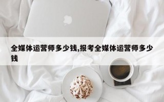 全媒体运营师多少钱,报考全媒体运营师多少钱