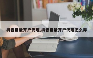 抖音巨量开户代理,抖音巨量开户代理怎么弄