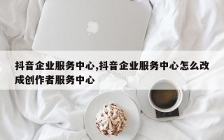 抖音企业服务中心,抖音企业服务中心怎么改成创作者服务中心