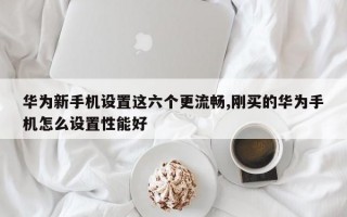 华为新手机设置这六个更流畅,刚买的华为手机怎么设置性能好