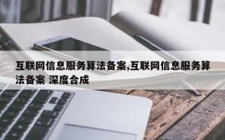 互联网信息服务算法备案,互联网信息服务算法备案 深度合成