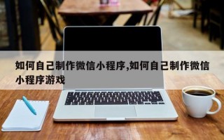 如何自己制作微信小程序,如何自己制作微信小程序游戏