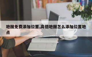地图免费添加位置,高德地图怎么添加位置地点