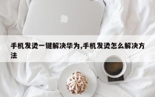 手机发烫一键解决华为,手机发烫怎么解决方法