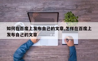 如何在百度上发布自己的文章,怎样在百度上发布自己的文章