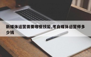 新媒体运营需要哪些技能,考自媒体运营师多少钱