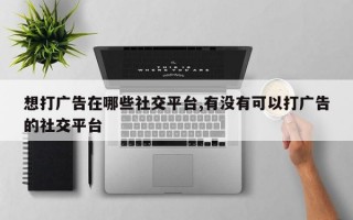 想打广告在哪些社交平台,有没有可以打广告的社交平台