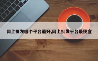 网上批发哪个平台最好,网上批发平台最便宜