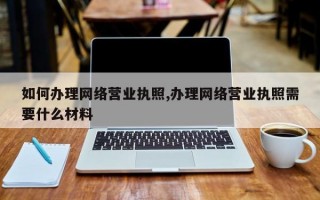 如何办理网络营业执照,办理网络营业执照需要什么材料