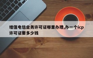 增值电信业务许可证哪里办理,办一个icp许可证要多少钱