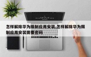 怎样解除华为限制应用安装,怎样解除华为限制应用安装需要密码