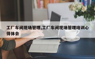 工厂车间现场管理,工厂车间现场管理培训心得体会