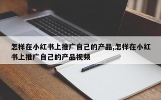 怎样在小红书上推广自己的产品,怎样在小红书上推广自己的产品视频
