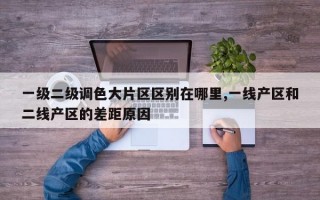 一级二级调色大片区区别在哪里,一线产区和二线产区的差距原因