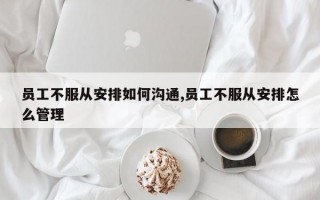 员工不服从安排如何沟通,员工不服从安排怎么管理