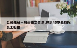 公司裁员一般由谁定名单,辞退45岁无期限员工赔偿