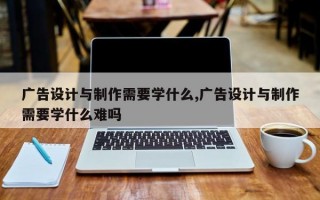 广告设计与制作需要学什么,广告设计与制作需要学什么难吗