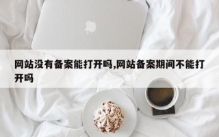 网站没有备案能打开吗,网站备案期间不能打开吗