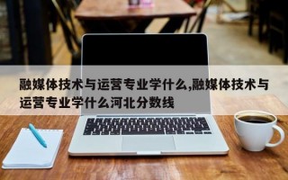 融媒体技术与运营专业学什么,融媒体技术与运营专业学什么河北分数线