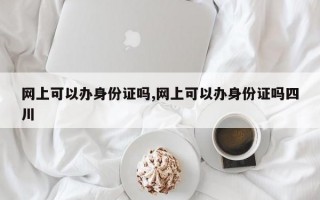 网上可以办身份证吗,网上可以办身份证吗四川