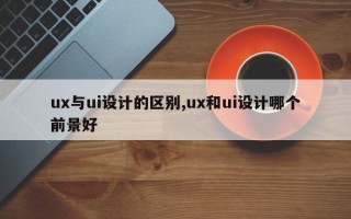 ux与ui设计的区别,ux和ui设计哪个前景好