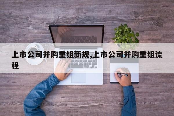 上市公司并购重组新规,上市公司并购重组流程-第1张图片