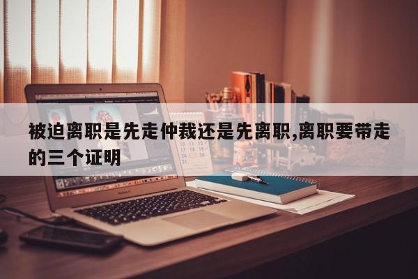 被迫离职是先走仲裁还是先离职,离职要带走的三个证明-第1张图片