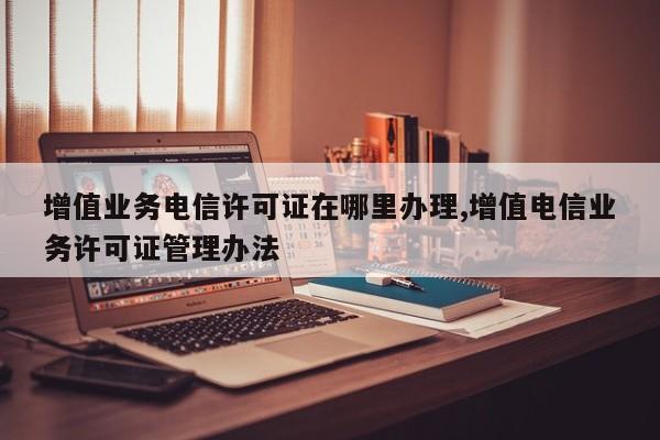增值业务电信许可证在哪里办理,增值电信业务许可证管理办法-第1张图片
