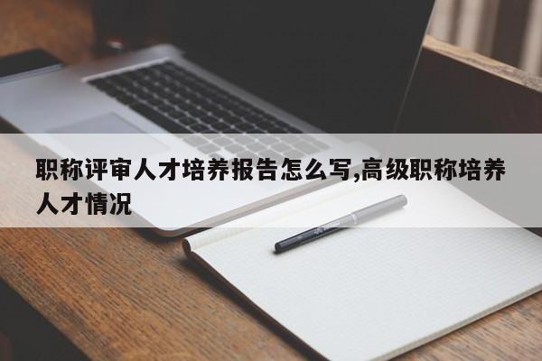 职称评审人才培养报告怎么写,高级职称培养人才情况-第1张图片