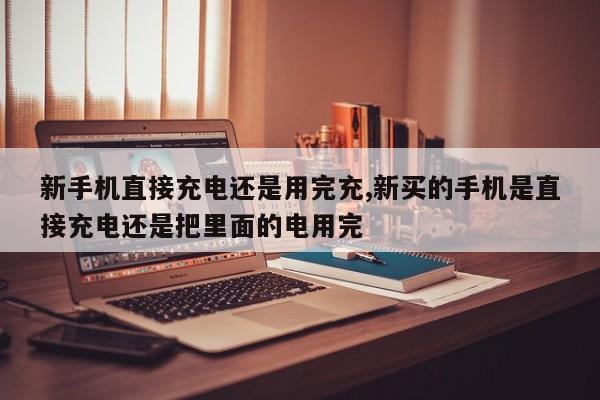 新手机直接充电还是用完充,新买的手机是直接充电还是把里面的电用完-第1张图片