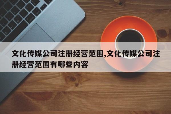 文化传媒公司注册经营范围,文化传媒公司注册经营范围有哪些内容-第1张图片