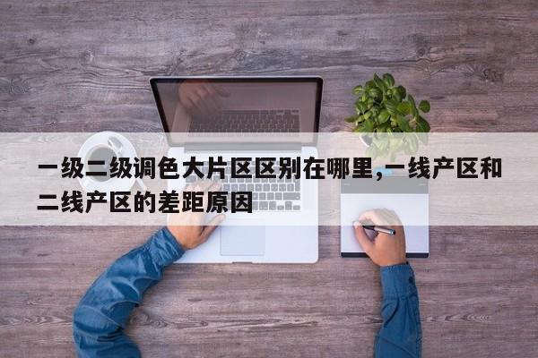 一级二级调色大片区区别在哪里,一线产区和二线产区的差距原因-第1张图片