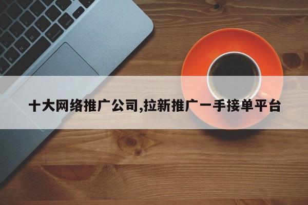 十大网络推广公司,拉新推广一手接单平台-第1张图片