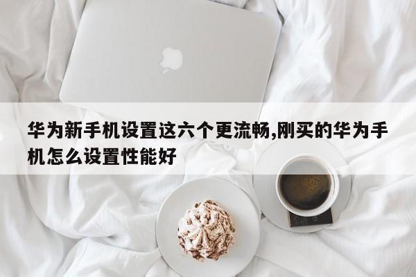 华为新手机设置这六个更流畅,刚买的华为手机怎么设置性能好-第1张图片