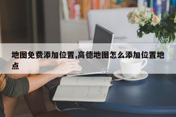 地图免费添加位置,高德地图怎么添加位置地点-第1张图片