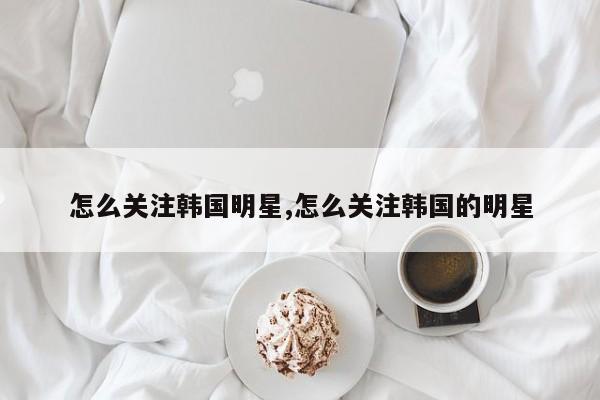 怎么关注韩国明星,怎么关注韩国的明星-第1张图片