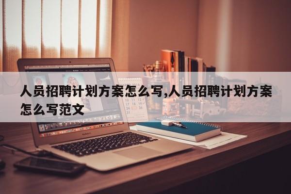 人员招聘计划方案怎么写,人员招聘计划方案怎么写范文-第1张图片