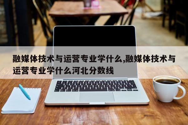 融媒体技术与运营专业学什么,融媒体技术与运营专业学什么河北分数线-第1张图片