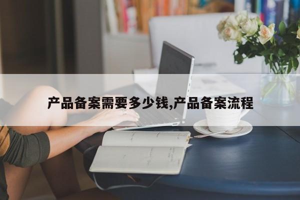 产品备案需要多少钱,产品备案流程-第1张图片