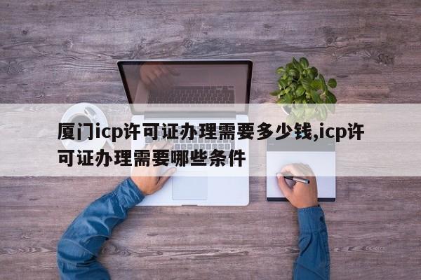 厦门icp许可证办理需要多少钱,icp许可证办理需要哪些条件-第1张图片