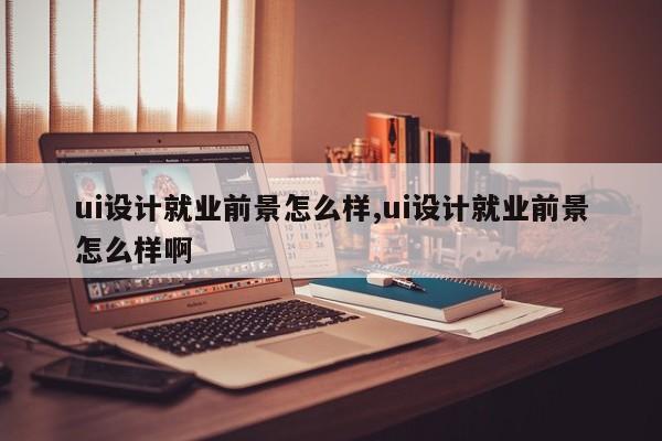 ui设计就业前景怎么样,ui设计就业前景怎么样啊-第1张图片