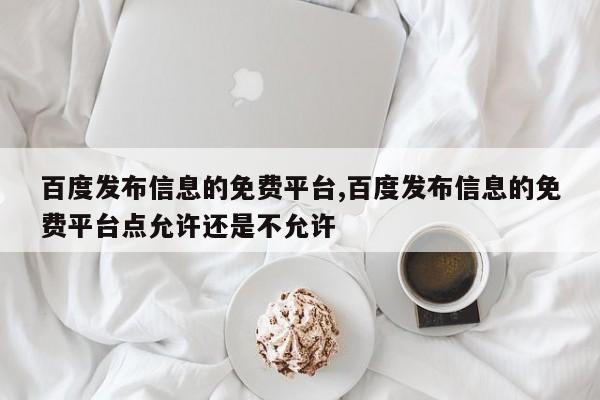 百度发布信息的免费平台,百度发布信息的免费平台点允许还是不允许-第1张图片