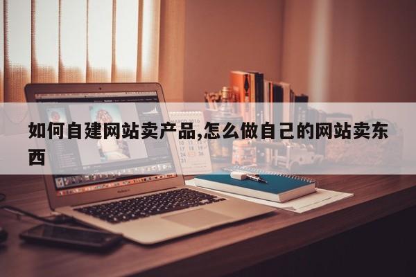 如何自建网站卖产品,怎么做自己的网站卖东西-第1张图片