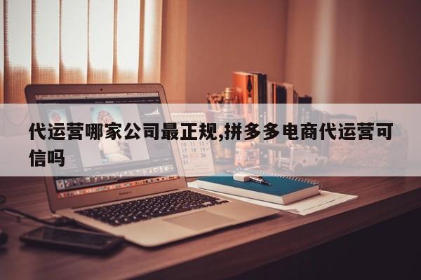 代运营哪家公司最正规,拼多多电商代运营可信吗-第1张图片